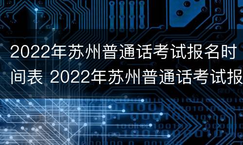 2022年苏州普通话考试报名时间表 2022年苏州普通话考试报名时间表格