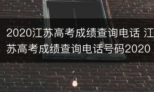 2020江苏高考成绩查询电话 江苏高考成绩查询电话号码2020