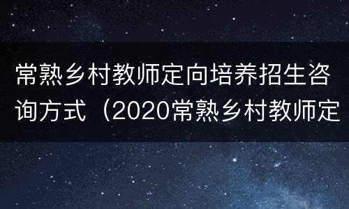 常熟乡村教师定向培养招生咨询方式（2020常熟乡村教师定向）