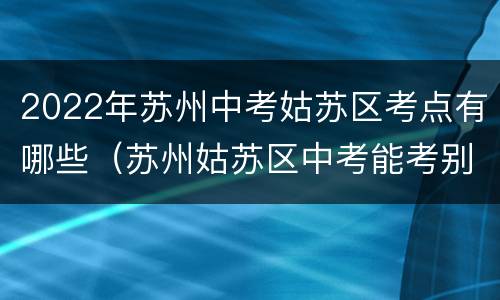 2022年苏州中考姑苏区考点有哪些（苏州姑苏区中考能考别的区的嘛）