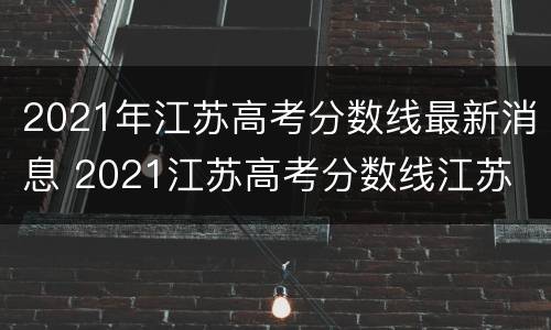2021年江苏高考分数线最新消息 2021江苏高考分数线江苏