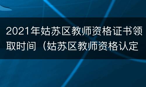 2021年姑苏区教师资格证书领取时间（姑苏区教师资格认定）