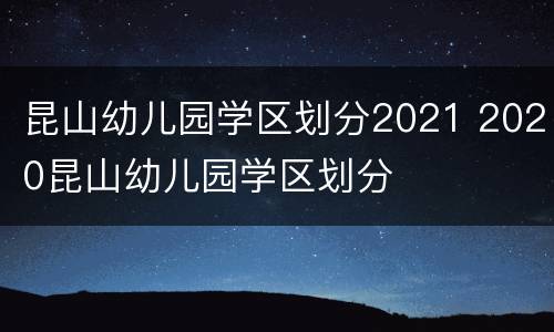 昆山幼儿园学区划分2021 2020昆山幼儿园学区划分