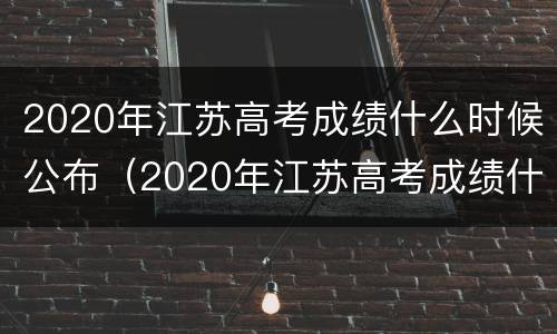 2020年江苏高考成绩什么时候公布（2020年江苏高考成绩什么时候出来）