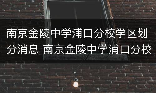 南京金陵中学浦口分校学区划分消息 南京金陵中学浦口分校学区房有望涨价吗