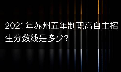 2021年苏州五年制职高自主招生分数线是多少？