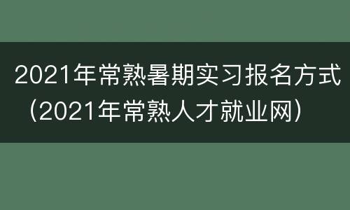 2021年常熟暑期实习报名方式（2021年常熟人才就业网）