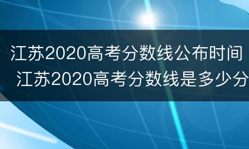 江苏2020高考分数线公布时间 江苏2020高考分数线是多少分2020
