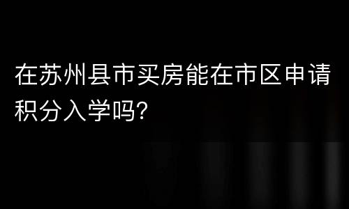 在苏州县市买房能在市区申请积分入学吗？