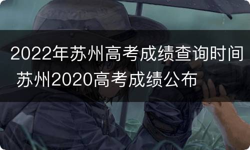 2022年苏州高考成绩查询时间 苏州2020高考成绩公布
