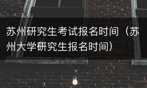 苏州研究生考试报名时间（苏州大学研究生报名时间）