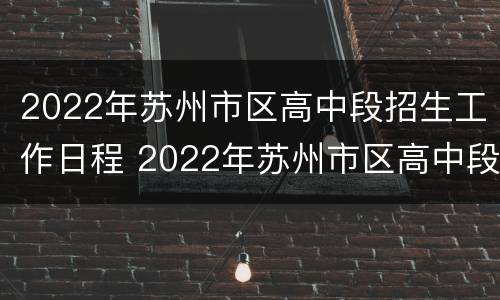 2022年苏州市区高中段招生工作日程 2022年苏州市区高中段招生工作日程查询