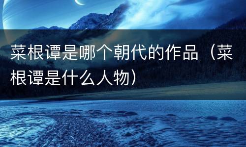 菜根谭是哪个朝代的作品（菜根谭是什么人物）