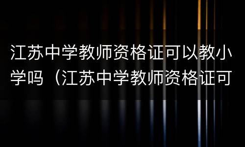 江苏中学教师资格证可以教小学吗（江苏中学教师资格证可以教小学吗现在）