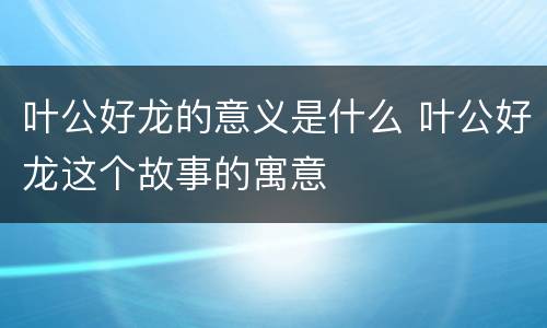 叶公好龙的意义是什么 叶公好龙这个故事的寓意