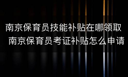 南京保育员技能补贴在哪领取 南京保育员考证补贴怎么申请