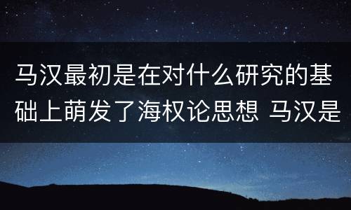 马汉最初是在对什么研究的基础上萌发了海权论思想 马汉是在对什么研究的基础上萌发了海权论思想