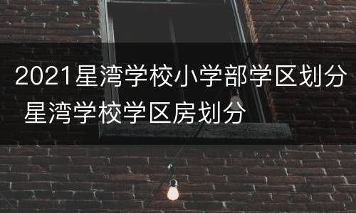 2021星湾学校小学部学区划分 星湾学校学区房划分