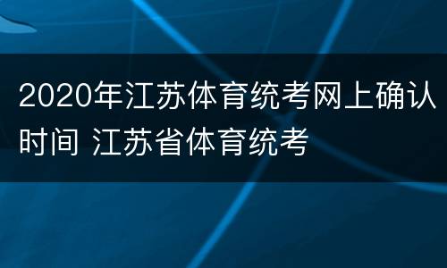 2020年江苏体育统考网上确认时间 江苏省体育统考