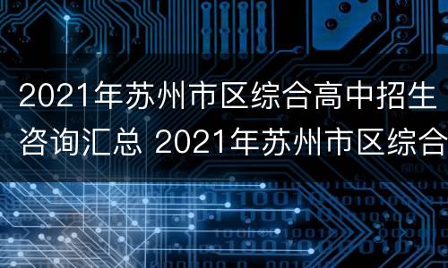 2021年苏州市区综合高中招生咨询汇总 2021年苏州市区综合高中招生咨询汇总
