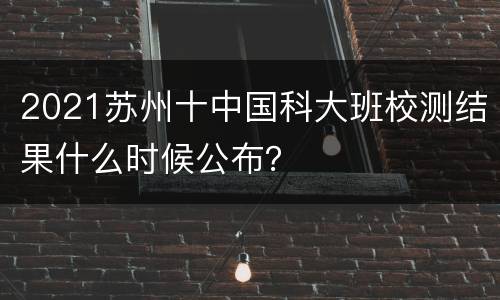 2021苏州十中国科大班校测结果什么时候公布？