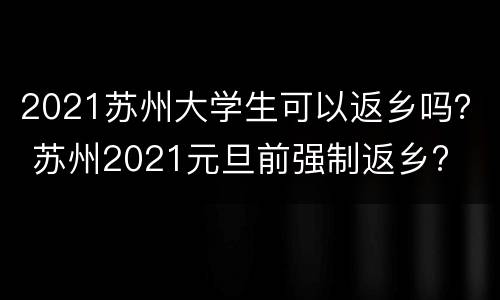 2021苏州大学生可以返乡吗？ 苏州2021元旦前强制返乡?