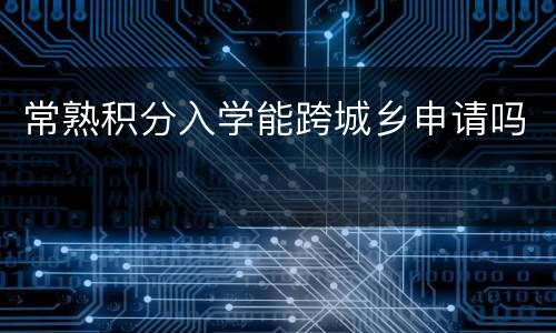 常熟积分入学能跨城乡申请吗