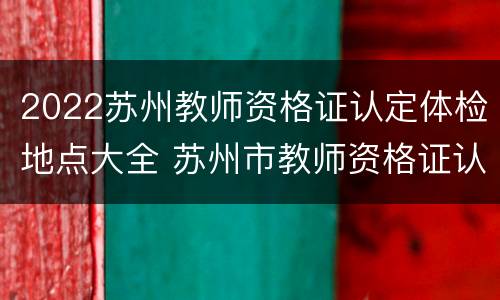 2022苏州教师资格证认定体检地点大全 苏州市教师资格证认定体检医院