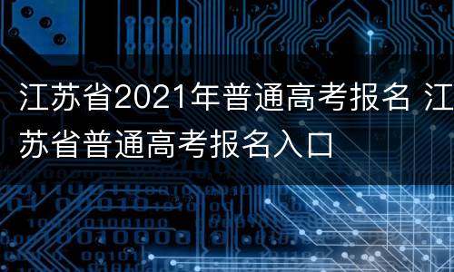 江苏省2021年普通高考报名 江苏省普通高考报名入口
