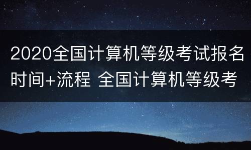 2020全国计算机等级考试报名时间+流程 全国计算机等级考试报名时间2020年