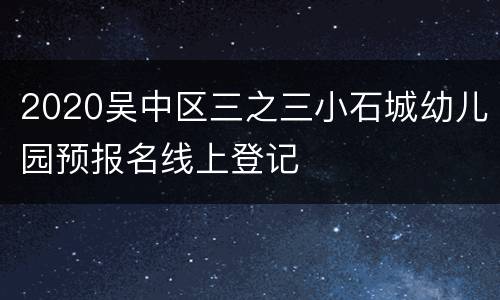 2020吴中区三之三小石城幼儿园预报名线上登记