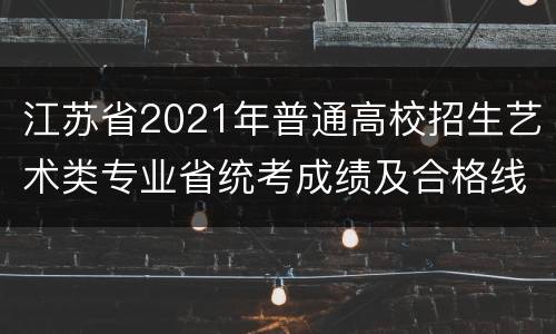 江苏省2021年普通高校招生艺术类专业省统考成绩及合格线公布