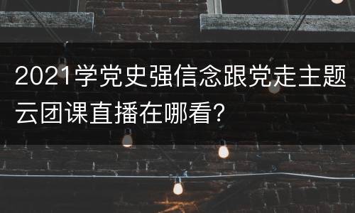 2021学党史强信念跟党走主题云团课直播在哪看？