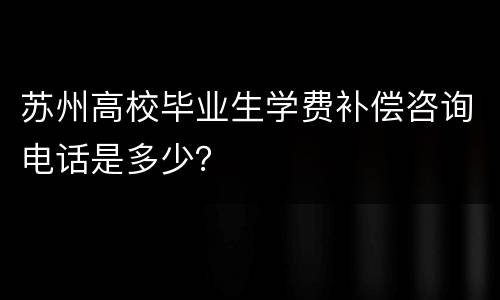 苏州高校毕业生学费补偿咨询电话是多少？