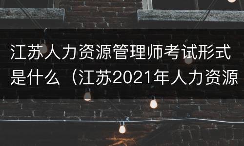 江苏人力资源管理师考试形式是什么（江苏2021年人力资源管理师报考指南）