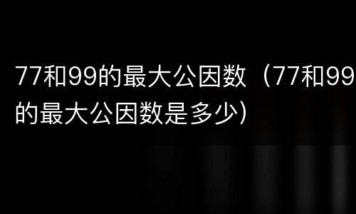 77和99的最大公因数（77和99的最大公因数是多少）
