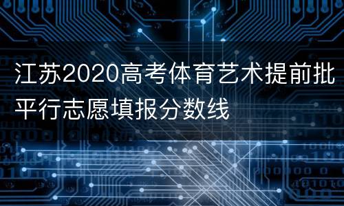 江苏2020高考体育艺术提前批平行志愿填报分数线