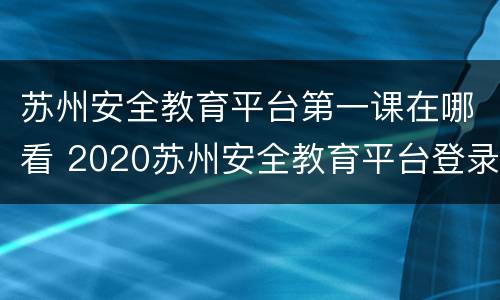 苏州安全教育平台第一课在哪看 2020苏州安全教育平台登录