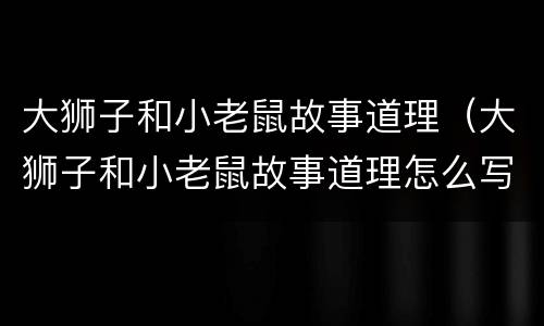 大狮子和小老鼠故事道理（大狮子和小老鼠故事道理怎么写）