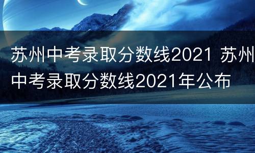 苏州中考录取分数线2021 苏州中考录取分数线2021年公布