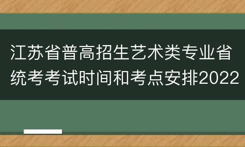 江苏省普高招生艺术类专业省统考考试时间和考点安排2022
