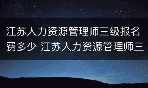 江苏人力资源管理师三级报名费多少 江苏人力资源管理师三级报名费多少钱