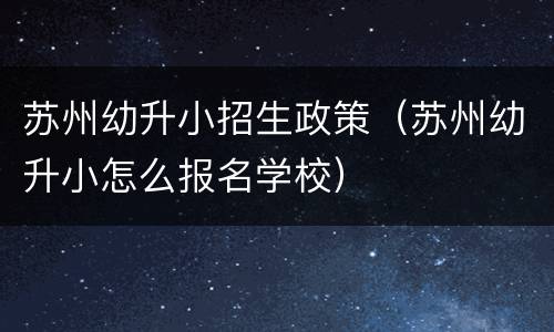 苏州幼升小招生政策（苏州幼升小怎么报名学校）