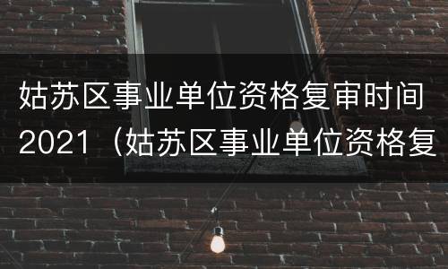 姑苏区事业单位资格复审时间2021（姑苏区事业单位资格复审时间2021年）