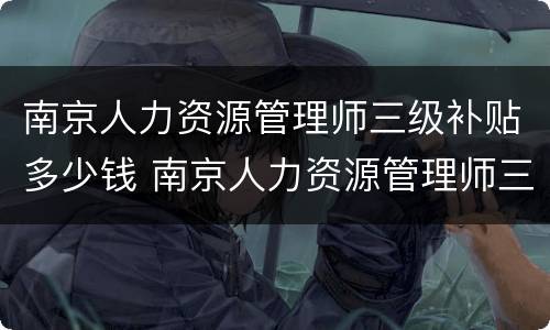 南京人力资源管理师三级补贴多少钱 南京人力资源管理师三级补贴多少钱一个月