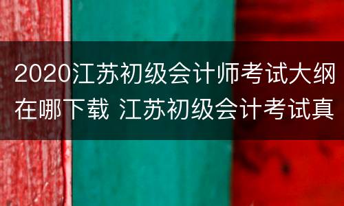 2020江苏初级会计师考试大纲在哪下载 江苏初级会计考试真题