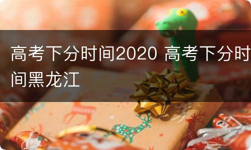 高考下分时间2020 高考下分时间黑龙江