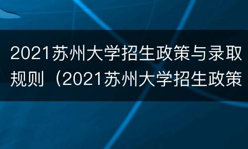 2021苏州大学招生政策与录取规则（2021苏州大学招生政策与录取规则是什么）