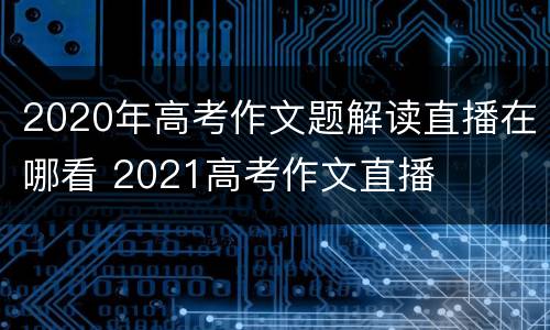 2020年高考作文题解读直播在哪看 2021高考作文直播