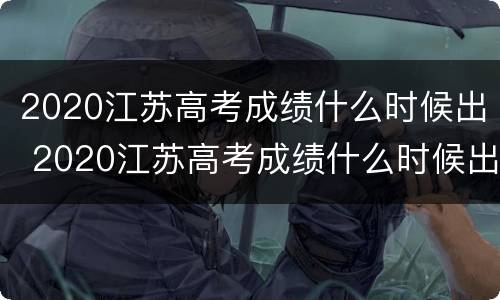 2020江苏高考成绩什么时候出 2020江苏高考成绩什么时候出来